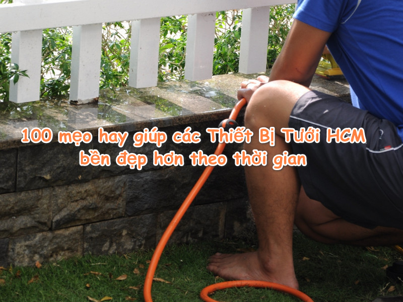 100 mẹo hay giúp Thiết Bị Tưới tại TP.HCM bền đẹp theo thời gian
